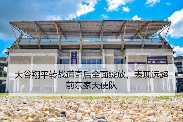 大谷翔平转战道奇后全面绽放，表现远超前东家天使队