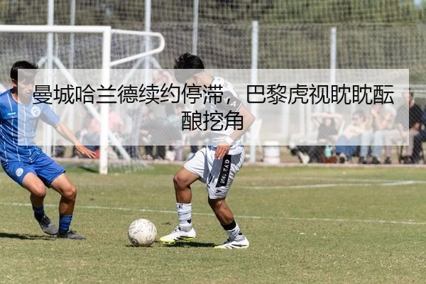 曼城哈兰德续约停滞，巴黎虎视眈眈酝酿挖角